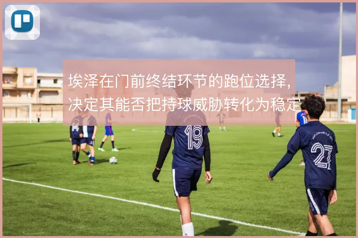 埃泽在门前终结环节的跑位选择，决定其能否把持球威胁转化为稳定得分点