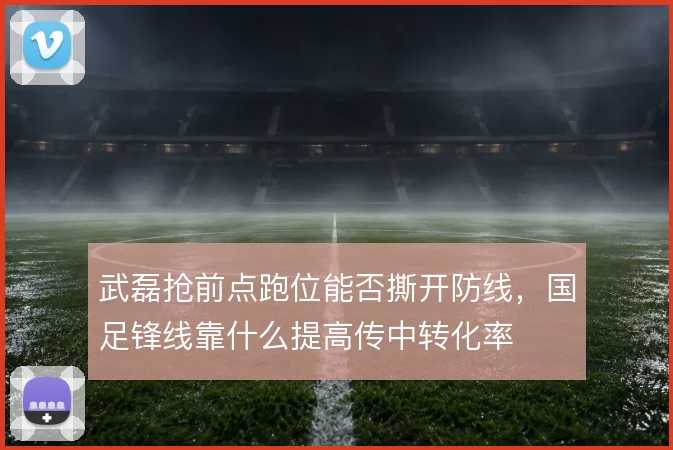 武磊抢前点跑位能否撕开防线，国足锋线靠什么提高传中转化率