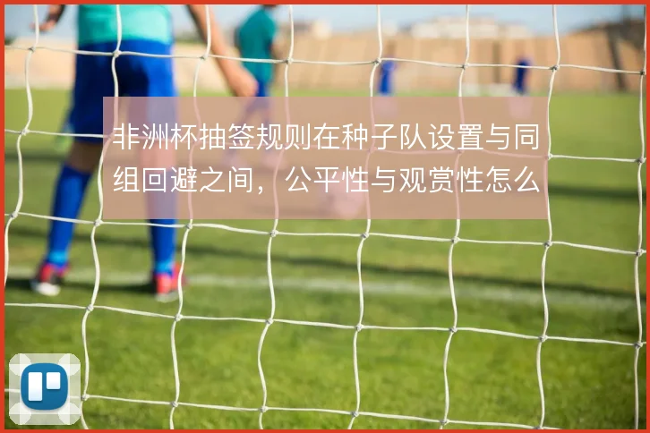 非洲杯抽签规则在种子队设置与同组回避之间，公平性与观赏性怎么取舍