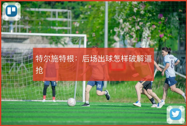 特尔施特根:后场出球怎样破解逼抢