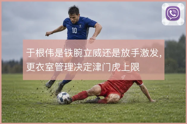 于根伟是铁腕立威还是放手激发,更衣室管理决定津门虎上限