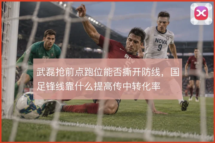 武磊抢前点跑位能否撕开防线，国足锋线靠什么提高传中转化率