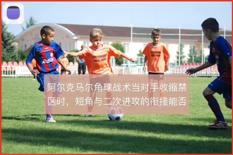 阿尔克马尔角球战术当对手收缩禁区时,短角与二次进攻的衔接能否撑住