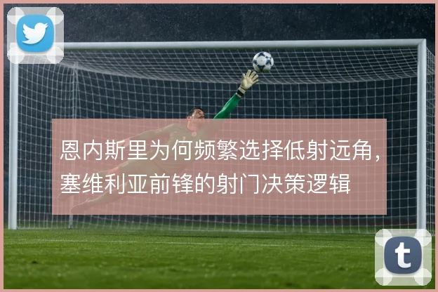 恩内斯里为何频繁选择低射远角，塞维利亚前锋的射门决策逻辑