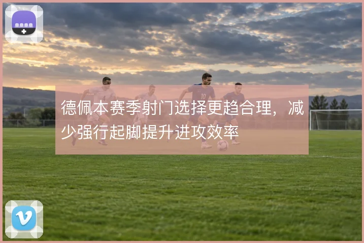 德佩本赛季射门选择更趋合理，减少强行起脚提升进攻效率
