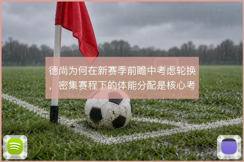 德尚为何在新赛季前瞻中考虑轮换，密集赛程下的体能分配是核心考量
