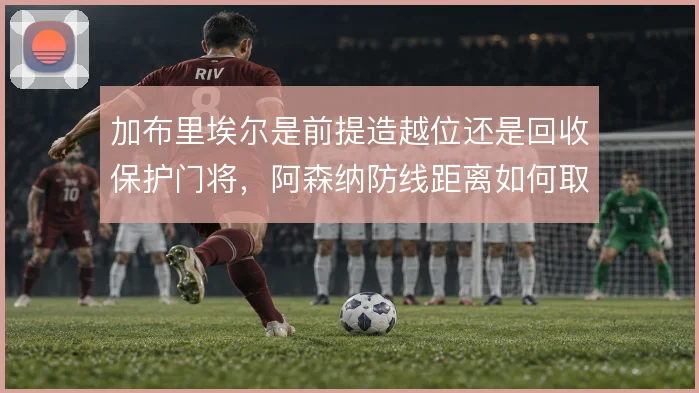 加布里埃尔是前提造越位还是回收保护门将，阿森纳防线距离如何取舍