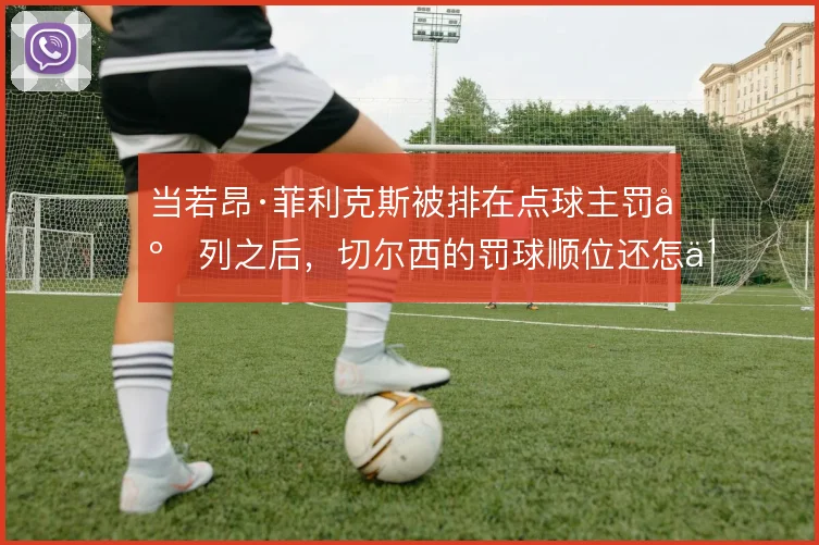 当若昂·菲利克斯被排在点球主罚序列之后，切尔西的罚球顺位还怎么调整