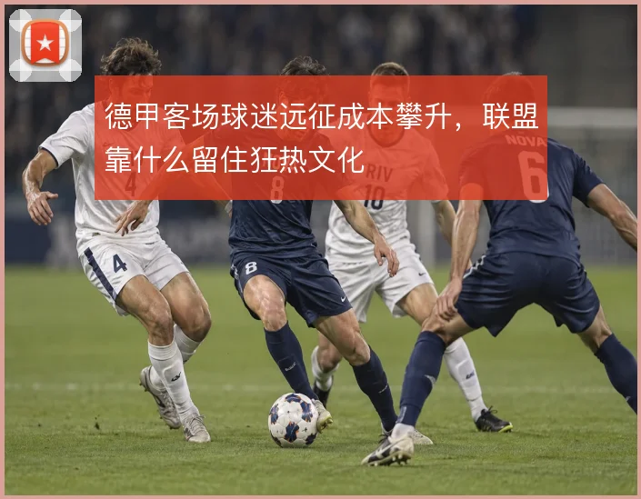 德甲客场球迷远征成本攀升，联盟靠什么留住狂热文化