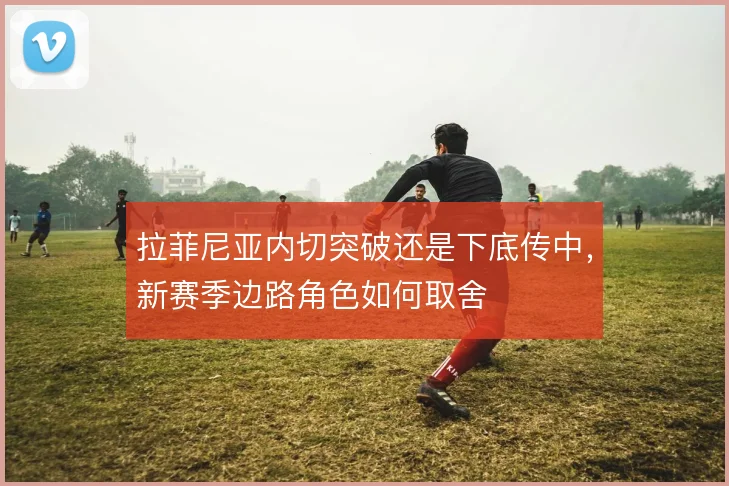 拉菲尼亚内切突破还是下底传中，新赛季边路角色如何取舍