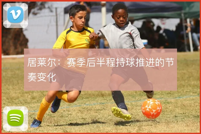 居莱尔：赛季后半程持球推进的节奏变化