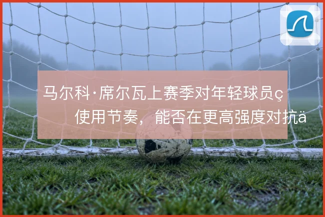 马尔科·席尔瓦上赛季对年轻球员的使用节奏，能否在更高强度对抗中撑住