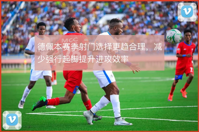 德佩本赛季射门选择更趋合理，减少强行起脚提升进攻效率