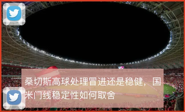 桑切斯高球处理冒进还是稳健，国米门线稳定性如何取舍