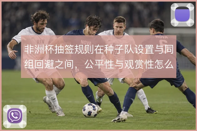 非洲杯抽签规则在种子队设置与同组回避之间，公平性与观赏性怎么取舍